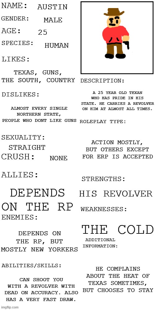 Meet Austin, the 25 year old Texan who will probably headshot you if you try to take his gun. | AUSTIN; MALE; 25; HUMAN; TEXAS, GUNS, THE SOUTH, COUNTRY; A 25 YEAR OLD TEXAN WHO HAS PRIDE IN HIS STATE. HE CARRIES A REVOLVER ON HIM AT ALMOST ALL TIMES. ALMOST EVERY SINGLE NORTHERN STATE, PEOPLE WHO DONT LIKE GUNS; ACTION MOSTLY, BUT OTHERS EXCEPT FOR ERP IS ACCEPTED; STRAIGHT; NONE; HIS REVOLVER; DEPENDS ON THE RP; THE COLD; DEPENDS ON THE RP, BUT MOSTLY NEW YORKERS; HE COMPLAINS ABOUT THE HEAT OF TEXAS SOMETIMES, BUT CHOOSES TO STAY; CAN SHOOT YOU WITH A REVOLVER WITH DEAD ON ACCURACY. ALSO HAS A VERY FAST DRAW. | image tagged in updated roleplay oc showcase | made w/ Imgflip meme maker