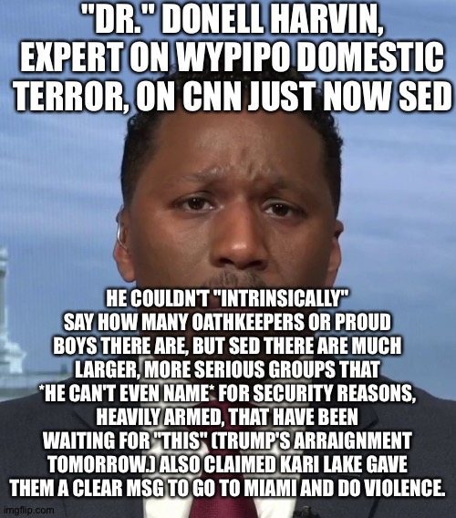 Don't expect an admission of ignorance / fearmongering from him tomorrow after nothing happens | "DR." DONELL HARVIN, EXPERT ON WYPIPO DOMESTIC TERROR, ON CNN JUST NOW SED; HE COULDN'T "INTRINSICALLY" SAY HOW MANY OATHKEEPERS OR PROUD BOYS THERE ARE, BUT SED THERE ARE MUCH LARGER, MORE SERIOUS GROUPS THAT *HE CAN'T EVEN NAME* FOR SECURITY REASONS, HEAVILY ARMED, THAT HAVE BEEN WAITING FOR "THIS" (TRUMP'S ARRAIGNMENT TOMORROW.) ALSO CLAIMED KARI LAKE GAVE THEM A CLEAR MSG TO GO TO MIAMI AND DO VIOLENCE. | image tagged in memes | made w/ Imgflip meme maker