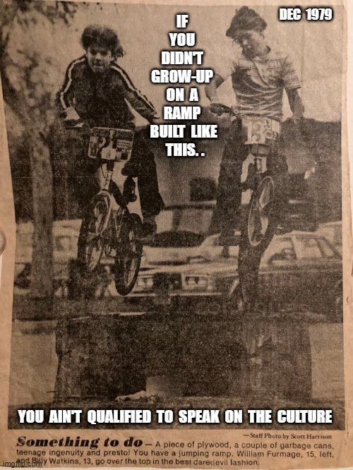 William Furmage  William Watkins | DEC  1979; IF  YOU  DIDN'T  GROW-UP  ON  A  RAMP  BUILT  LIKE  THIS. . YOU  AIN'T  QUALIFIED  TO  SPEAK  ON  THE  CULTURE | image tagged in williamfurmage,williamwatkins,vans,bmx,freestyle,downey | made w/ Imgflip meme maker