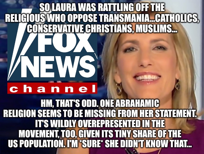Laura Ingraham Fox News | SO LAURA WAS RATTLING OFF THE RELIGIOUS WHO OPPOSE TRANSMANIA...CATHOLICS, CONSERVATIVE CHRISTIANS, MUSLIMS... HM, THAT'S ODD. ONE ABRAHAMIC RELIGION SEEMS TO BE MISSING FROM HER STATEMENT. IT'S WILDLY OVEREPRESENTED IN THE MOVEMENT, TOO, GIVEN ITS TINY SHARE OF THE US POPULATION. I'M *SURE* SHE DIDN'T KNOW THAT... | image tagged in laura ingraham fox news | made w/ Imgflip meme maker