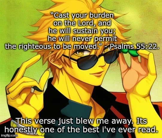 . | “Cast your burden on the Lord, and he will sustain you; he will never permit the righteous to be moved.” - Psalms 55:22. This verse just blew me away. Its honestly one of the best i've ever read. | image tagged in lucotic s oc | made w/ Imgflip meme maker