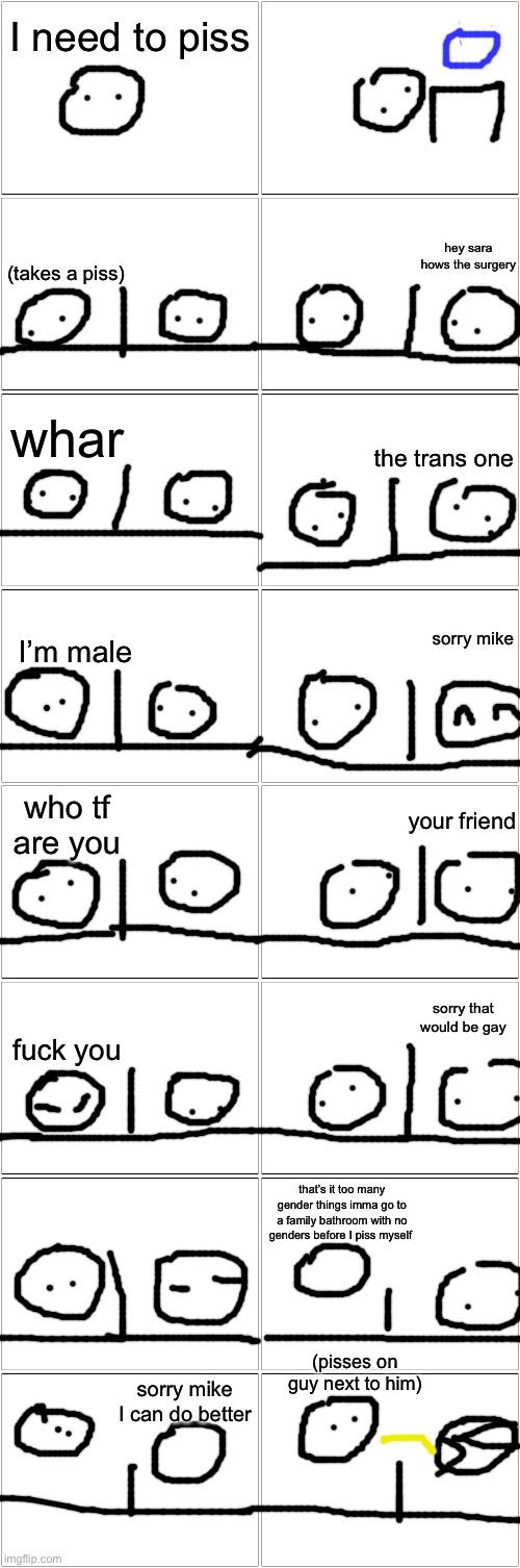 thing I made at 1 am | I need to piss; hey sara hows the surgery; (takes a piss); whar; the trans one; I’m male; sorry mike; who tf are you; your friend; sorry that would be gay; fuck you; that’s it too many gender things imma go to a family bathroom with no genders before I piss myself; (pisses on guy next to him); sorry mike I can do better | image tagged in blank comic panel 2x8,controversial | made w/ Imgflip meme maker