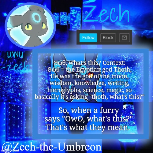 zech-the-umbreon announcement | Θώθ, what's this? Context: Θώθ = the Egyptian god Thoth, He was the god of the moon, wisdom, knowledge, writing, hieroglyphs, science, magic, so basically it's asking "thoth, what's this?"; So, when a furry says "OwO, what's this?" That's what they mean. | image tagged in zech-the-umbreon announcement | made w/ Imgflip meme maker