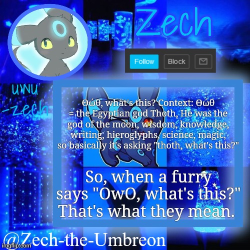 zech-the-umbreon announcement | Θώθ, what's this? Context: Θώθ = the Egyptian god Thoth, He was the god of the moon, wisdom, knowledge, writing, hieroglyphs, science, magic, so basically it's asking "thoth, what's this?"; So, when a furry says "OwO, what's this?" That's what they mean. | image tagged in zech-the-umbreon announcement | made w/ Imgflip meme maker