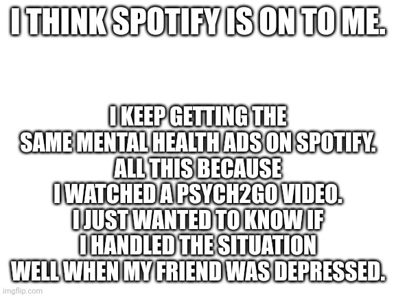 Spotify knows too much | I KEEP GETTING THE SAME MENTAL HEALTH ADS ON SPOTIFY.
ALL THIS BECAUSE I WATCHED A PSYCH2GO VIDEO. I JUST WANTED TO KNOW IF I HANDLED THE SITUATION WELL WHEN MY FRIEND WAS DEPRESSED. I THINK SPOTIFY IS ON TO ME. | image tagged in blank white template | made w/ Imgflip meme maker