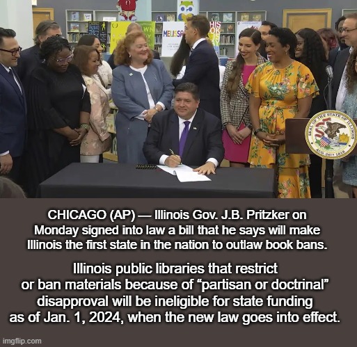 Illinois Outlaws Book Bans | CHICAGO (AP) — Illinois Gov. J.B. Pritzker on Monday signed into law a bill that he says will make Illinois the first state in the nation to outlaw book bans. Illinois public libraries that restrict or ban materials because of “partisan or doctrinal” disapproval will be ineligible for state funding as of Jan. 1, 2024, when the new law goes into effect. | image tagged in news | made w/ Imgflip meme maker