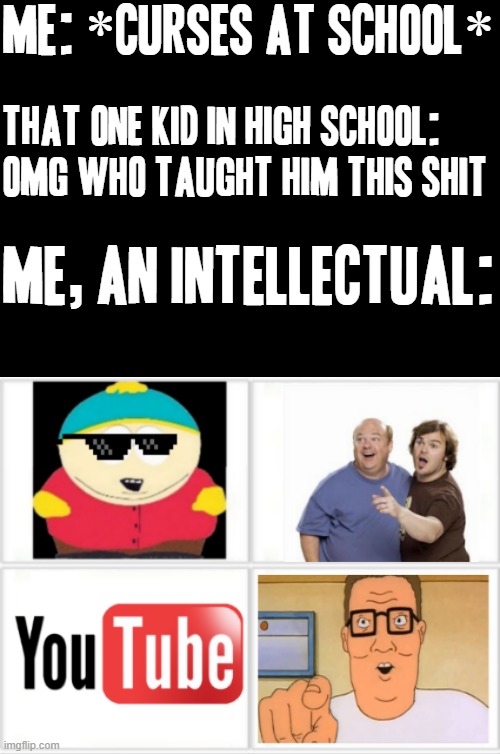 That's kinda what taught me the most profanity and as a kid i literally thought it was so damn funny XD | ME: *CURSES AT SCHOOL*; THAT ONE KID IN HIGH SCHOOL: OMG WHO TAUGHT HIM THIS SHIT; ME, AN INTELLECTUAL: | image tagged in cartman,south park,youtube,tenacious d,jack black,memes | made w/ Imgflip meme maker