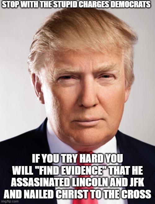 Donald Trump | STOP WITH THE STUPID CHARGES DEMOCRATS; IF YOU TRY HARD YOU WILL "FIND EVIDENCE" THAT HE ASSASINATED LINCOLN AND JFK AND NAILED CHRIST TO THE CROSS | image tagged in donald trump | made w/ Imgflip meme maker