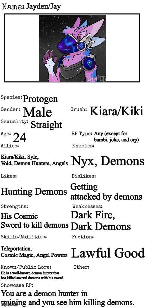 New OC showcase for RP stream | Jayden/Jay; Protogen; Kiara/Kiki; Male; Straight; 24; Any (except for bambi, joke, and erp); Kiara/Kiki, Sylc, Void, Demon Hunters, Angels; Nyx, Demons; Getting attacked by demons; Hunting Demons; Dark Fire, Dark Demons; His Cosmic Sword to kill demons; Teleportation, Cosmic Magic, Angel Powers; Lawful Good; He is a well-known demon hunter that has killed several demons with his sword. You are a demon hunter in training and you see him killing demons. | image tagged in new oc showcase for rp stream | made w/ Imgflip meme maker