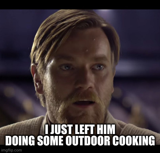 Hello there | I JUST LEFT HIM DOING SOME OUTDOOR COOKING | image tagged in hello there | made w/ Imgflip meme maker