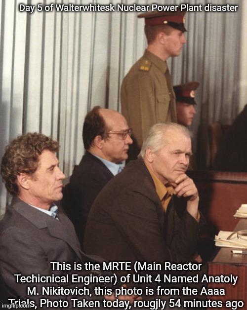 Day 5 of Walterwhitesk Nuclear Power Plant disaster; This is the MRTE (Main Reactor Techicnical Engineer) of Unit 4 Named Anatoly M. Nikitovich, this photo is from the Aaaa Trials, Photo Taken today, rougjly 54 minutes ago | made w/ Imgflip meme maker