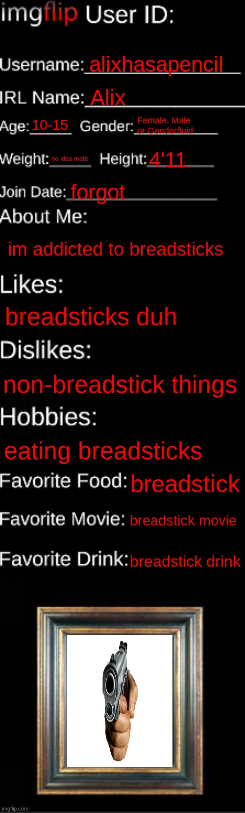 imgflip ID Card | alixhasapencil; Alix; 10-15; Female, Male or Genderfluid; no idea mate; 4'11; forgot; im addicted to breadsticks; breadsticks duh; non-breadstick things; eating breadsticks; breadstick; breadstick movie; breadstick drink | image tagged in imgflip id card | made w/ Imgflip meme maker