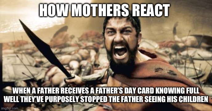 Fathers day | HOW MOTHERS REACT; WHEN A FATHER RECEIVES A FATHER’S DAY CARD KNOWING FULL WELL THEY’VE PURPOSELY STOPPED THE FATHER SEEING HIS CHILDREN | image tagged in memes,sparta leonidas | made w/ Imgflip meme maker