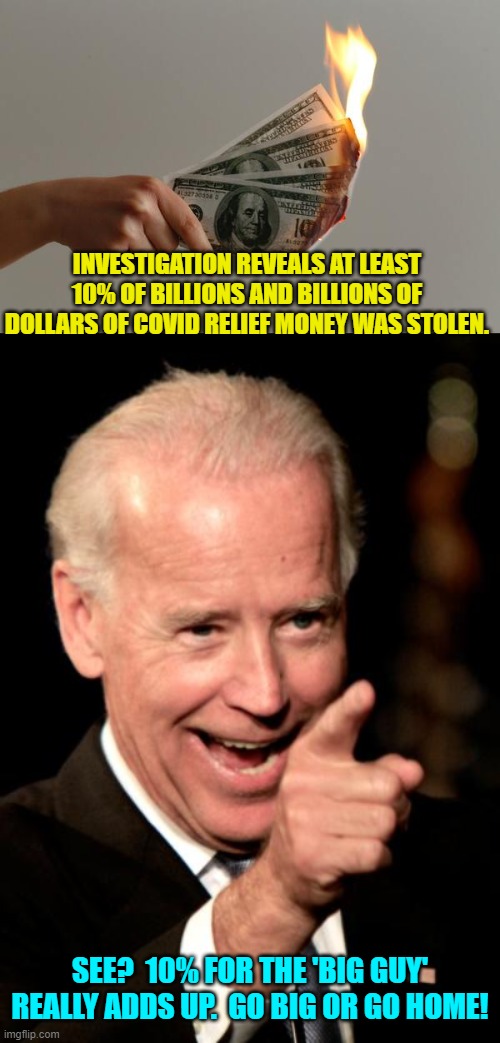 Just add it to the Biden Crime Family list. | INVESTIGATION REVEALS AT LEAST 10% OF BILLIONS AND BILLIONS OF DOLLARS OF COVID RELIEF MONEY WAS STOLEN. SEE?  10% FOR THE 'BIG GUY' REALLY ADDS UP.  GO BIG OR GO HOME! | image tagged in truth | made w/ Imgflip meme maker