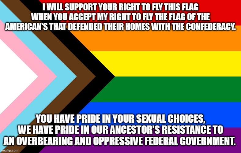 You do not get to decide what others think. | I WILL SUPPORT YOUR RIGHT TO FLY THIS FLAG WHEN YOU ACCEPT MY RIGHT TO FLY THE FLAG OF THE AMERICAN'S THAT DEFENDED THEIR HOMES WITH THE CONFEDERACY. YOU HAVE PRIDE IN YOUR SEXUAL CHOICES, WE HAVE PRIDE IN OUR ANCESTOR'S RESISTANCE TO AN OVERBEARING AND OPPRESSIVE FEDERAL GOVERNMENT. | image tagged in pride flag,confederate flag,pride month,southern pride,america in decline,government corruption | made w/ Imgflip meme maker