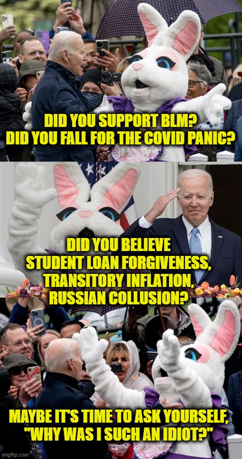 Wooden Nickels | DID YOU SUPPORT BLM?
DID YOU FALL FOR THE COVID PANIC? DID YOU BELIEVE
STUDENT LOAN FORGIVENESS,
TRANSITORY INFLATION,
RUSSIAN COLLUSION? MAYBE IT'S TIME TO ASK YOURSELF,
"WHY WAS I SUCH AN IDIOT?" | image tagged in biden | made w/ Imgflip meme maker