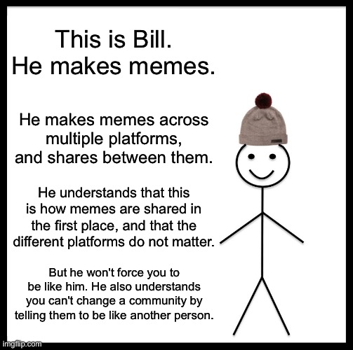 Bill can be a good example, but I won't demand it. | This is Bill. He makes memes. He makes memes across multiple platforms, and shares between them. He understands that this is how memes are shared in the first place, and that the different platforms do not matter. But he won't force you to be like him. He also understands you can't change a community by telling them to be like another person. | image tagged in memes,be like bill,or dont | made w/ Imgflip meme maker