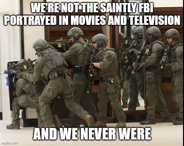 FBI SWAT | WE'RE NOT THE SAINTLY FBI PORTRAYED IN MOVIES AND TELEVISION; AND WE NEVER WERE | image tagged in fbi swat | made w/ Imgflip meme maker
