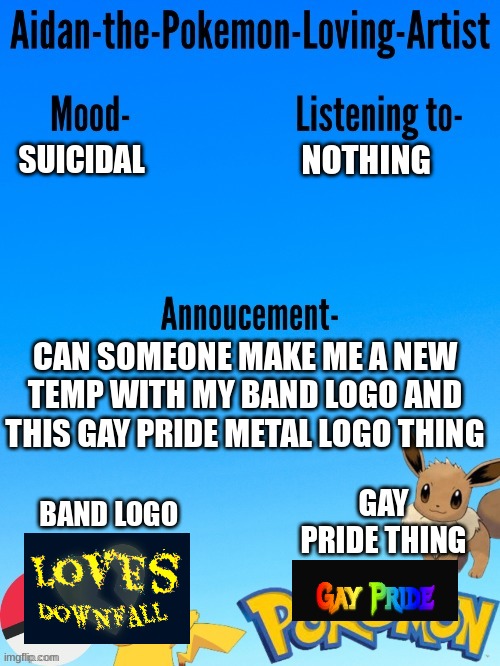 TW-suicide | NOTHING; SUICIDAL; CAN SOMEONE MAKE ME A NEW TEMP WITH MY BAND LOGO AND THIS GAY PRIDE METAL LOGO THING; GAY PRIDE THING; BAND LOGO | image tagged in aidan-the-pokemon-loving-artist's template | made w/ Imgflip meme maker