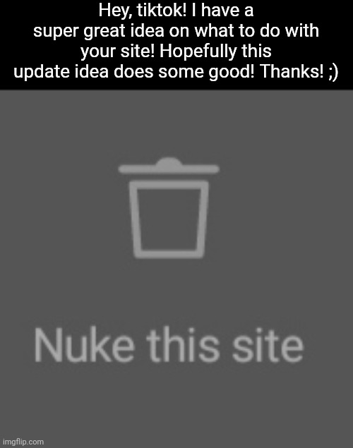 nuke this site action | Hey, tiktok! I have a super great idea on what to do with your site! Hopefully this update idea does some good! Thanks! ;) | image tagged in nuke this site action,tiktok sucks | made w/ Imgflip meme maker