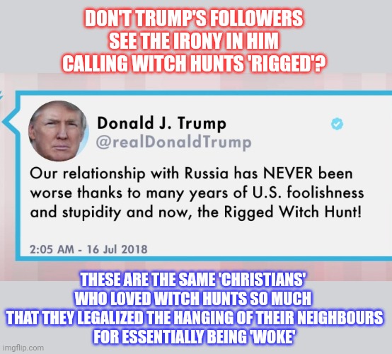 Christian conservatives used to love a nice witch hunt | DON'T TRUMP'S FOLLOWERS
SEE THE IRONY IN HIM
CALLING WITCH HUNTS 'RIGGED'? THESE ARE THE SAME 'CHRISTIANS' 
WHO LOVED WITCH HUNTS SO MUCH 
THAT THEY LEGALIZED THE HANGING OF THEIR NEIGHBOURS
FOR ESSENTIALLY BEING 'WOKE' | image tagged in witch hunt,donald trump,conservative hypocrisy,think about it | made w/ Imgflip meme maker