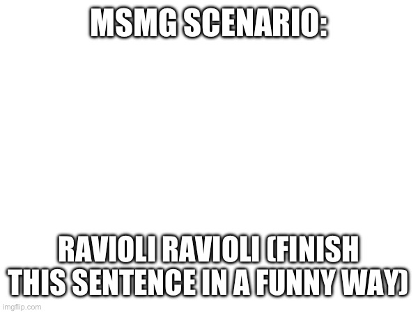 MSMG SCENARIO:; RAVIOLI RAVIOLI (FINISH THIS SENTENCE IN A FUNNY WAY) | made w/ Imgflip meme maker