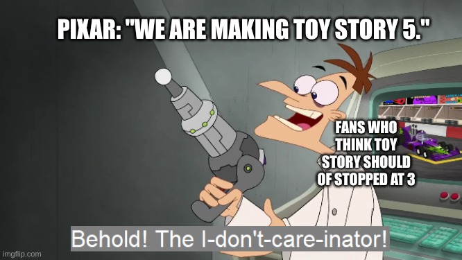 Pixar please stop making toy story sequels im begging you | PIXAR: "WE ARE MAKING TOY STORY 5."; FANS WHO THINK TOY STORY SHOULD OF STOPPED AT 3 | image tagged in the i don't care inator,memes,meme,relatable,fun,memeing | made w/ Imgflip meme maker