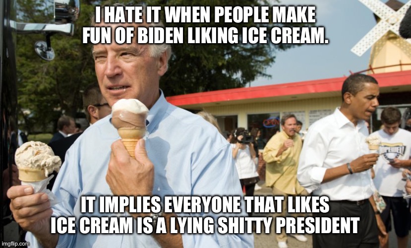 Biden, everybody likes ice cream | I HATE IT WHEN PEOPLE MAKE FUN OF BIDEN LIKING ICE CREAM. IT IMPLIES EVERYONE THAT LIKES ICE CREAM IS A LYING SHITTY PRESIDENT | image tagged in joe biden ice cream day,antifa,trump,desantis,mulvaney,bud light | made w/ Imgflip meme maker