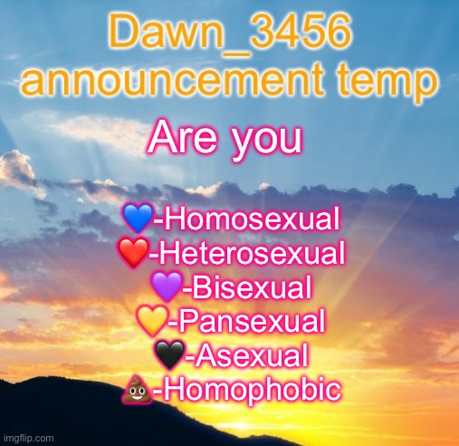 Dawn_3456 announcement | Are you; 💙-Homosexual
❤️-Heterosexual
💜-Bisexual
💛-Pansexual
🖤-Asexual
💩-Homophobic | image tagged in dawn_3456 announcement | made w/ Imgflip meme maker