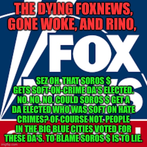 FoxNews | THE DYING FOXNEWS, GONE WOKE, AND RINO, SEZ OH, THAT SOROS $ GETS SOFT-ON-CRIME DA'S ELECTED. NO. NO. NO. COULD SOROS $ GET A DA ELECTED WHO WAS SOFT ON HATE CRIMES? OF COURSE NOT. PEOPLE IN THE BIG BLUE CITIES VOTED FOR THESE DA'S. TO BLAME SOROS $ IS TO LIE. | image tagged in foxnews | made w/ Imgflip meme maker