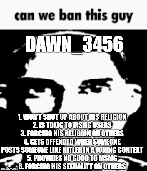 Can we ban this guy | DAWN_3456; 1. WON'T SHUT UP ABOUT HIS RELIGION
2. IS TOXIC TO MSMG USERS
3. FORCING HIS RELIGION ON OTHERS
4. GETS OFFENDED WHEN SOMEONE POSTS SOMEONE LIKE HITLER IN A JOKING CONTEXT
5. PROVIDES NO GOOD TO MSMG
6. FORCING HIS SEXUALITY ON OTHERS | image tagged in can we ban this guy | made w/ Imgflip meme maker