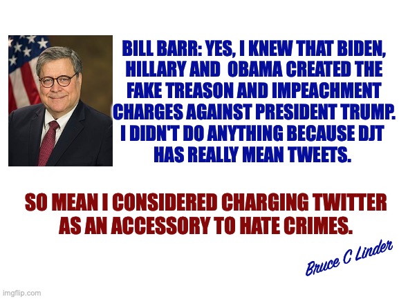 Bill Barr | BILL BARR: YES, I KNEW THAT BIDEN,
HILLARY AND  OBAMA CREATED THE
FAKE TREASON AND IMPEACHMENT
CHARGES AGAINST PRESIDENT TRUMP.
I DIDN'T DO ANYTHING BECAUSE DJT 
HAS REALLY MEAN TWEETS. SO MEAN I CONSIDERED CHARGING TWITTER
AS AN ACCESSORY TO HATE CRIMES. Bruce C Linder | image tagged in bill barr,president trump,mean tweets,hide the crime,invent a crime | made w/ Imgflip meme maker