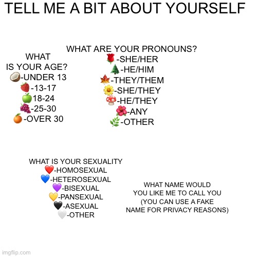 TELL ME A BIT ABOUT YOURSELF; WHAT IS YOUR AGE? 
🥥-UNDER 13
🍓-13-17
🍏18-24
🍇-25-30
🍊-OVER 30; WHAT ARE YOUR PRONOUNS?
🌹-SHE/HER
🌲-HE/HIM
🍁-THEY/THEM
🌼-SHE/THEY
🍄-HE/THEY
🌺-ANY
🌿-OTHER; WHAT IS YOUR SEXUALITY
❤️-HOMOSEXUAL
💙-HETEROSEXUAL
💜-BISEXUAL
💛-PANSEXUAL
🖤-ASEXUAL
🤍-OTHER; WHAT NAME WOULD YOU LIKE ME TO CALL YOU (YOU CAN USE A FAKE NAME FOR PRIVACY REASONS) | made w/ Imgflip meme maker