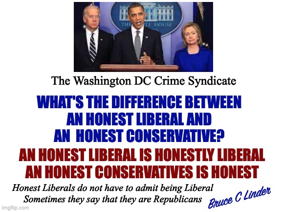 DC Crime Syndicate | The Washington DC Crime Syndicate; WHAT'S THE DIFFERENCE BETWEEN
AN HONEST LIBERAL AND
AN  HONEST CONSERVATIVE? AN HONEST LIBERAL IS HONESTLY LIBERAL
AN HONEST CONSERVATIVES IS HONEST; Honest Liberals do not have to admit being Liberal
Sometimes they say that they are Republicans; Bruce C Linder | image tagged in obama,hillary,biden,crime syndicate,liberals,conservatives | made w/ Imgflip meme maker