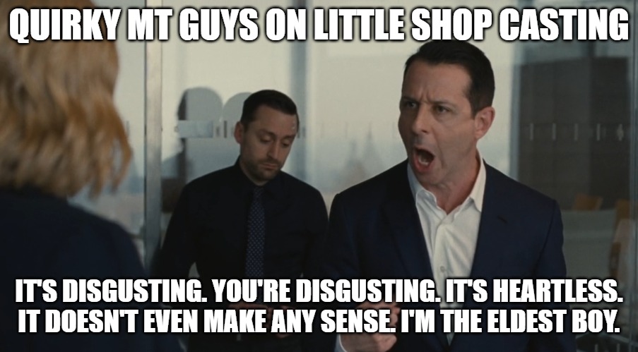 Quirky MT Guys On Little Shop Casting | QUIRKY MT GUYS ON LITTLE SHOP CASTING; IT'S DISGUSTING. YOU'RE DISGUSTING. IT'S HEARTLESS. IT DOESN'T EVEN MAKE ANY SENSE. I'M THE ELDEST BOY. | image tagged in i'm the eldest boy kendall roy | made w/ Imgflip meme maker
