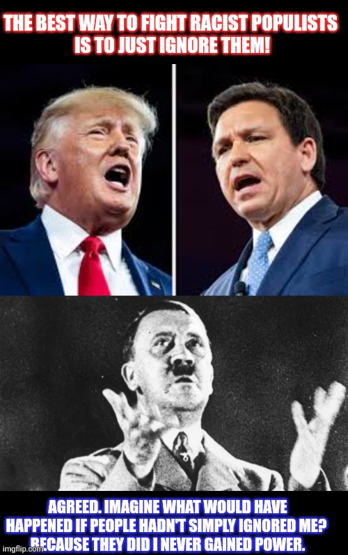 What if we simply ignored racist populists? | THE BEST WAY TO FIGHT RACIST POPULISTS 
IS TO JUST IGNORE THEM! AGREED. IMAGINE WHAT WOULD HAVE HAPPENED IF PEOPLE HADN'T SIMPLY IGNORED ME? 
BECAUSE THEY DID I NEVER GAINED POWER. | image tagged in populism,adolf hitler,donald trump,ron desantis,ignorance | made w/ Imgflip meme maker