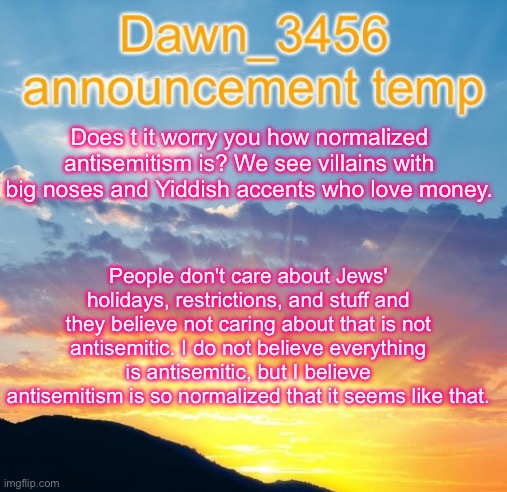 Dawn_3456 announcement | Does t it worry you how normalized antisemitism is? We see villains with big noses and Yiddish accents who love money. People don't care about Jews' holidays, restrictions, and stuff and they believe not caring about that is not antisemitic. I do not believe everything is antisemitic, but I believe antisemitism is so normalized that it seems like that. | image tagged in dawn_3456 announcement | made w/ Imgflip meme maker