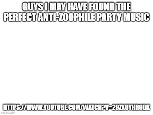 ay | GUYS I MAY HAVE FOUND THE PERFECT ANTI-ZOOPHILE PARTY MUSIC; HTTPS://WWW.YOUTUBE.COM/WATCH?V=29ZXUYHR9DK | image tagged in music,anti zoophile,yee | made w/ Imgflip meme maker