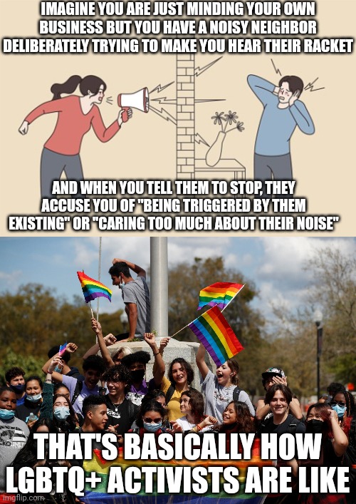 Lgbtq+ "activists" are like that noisy neighbor that deliberately tries to disturb your peace and quiet | IMAGINE YOU ARE JUST MINDING YOUR OWN BUSINESS BUT YOU HAVE A NOISY NEIGHBOR DELIBERATELY TRYING TO MAKE YOU HEAR THEIR RACKET; AND WHEN YOU TELL THEM TO STOP, THEY ACCUSE YOU OF "BEING TRIGGERED BY THEM EXISTING" OR "CARING TOO MUCH ABOUT THEIR NOISE"; THAT'S BASICALLY HOW LGBTQ+ ACTIVISTS ARE LIKE | image tagged in lgbtq,stupid liberals,gay pride,narcissism,annoying,special snowflake | made w/ Imgflip meme maker