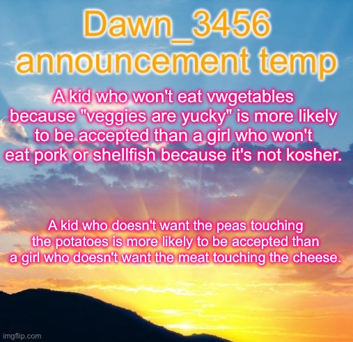 Dawn_3456 announcement | A kid who won't eat vwgetables because "veggies are yucky" is more likely to be accepted than a girl who won't eat pork or shellfish because it's not kosher. A kid who doesn't want the peas touching the potatoes is more likely to be accepted than a girl who doesn't want the meat touching the cheese. | image tagged in dawn_3456 announcement | made w/ Imgflip meme maker