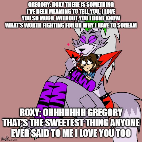 gregory confesses his feelings to roxy | GREGORY; ROXY THERE IS SOMETHING I'VE BEEN MEAMING TO TELL YOU. I LOVE YOU SO MUCH. WITHOUT YOU I DONT KNOW WHAT'S WORTH FIGHTING FOR OR WHY I HAVE TO SCREAM; ROXY; OHHHHHHH GREGORY THAT'S THE SWEETEST THING ANYONE EVER SAID TO ME I LOVE YOU TOO | image tagged in google | made w/ Imgflip meme maker