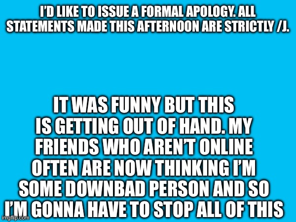 I’D LIKE TO ISSUE A FORMAL APOLOGY. ALL STATEMENTS MADE THIS AFTERNOON ARE STRICTLY /J. IT WAS FUNNY BUT THIS IS GETTING OUT OF HAND. MY FRIENDS WHO AREN’T ONLINE OFTEN ARE NOW THINKING I’M SOME DOWNBAD PERSON AND SO I’M GONNA HAVE TO STOP ALL OF THIS | made w/ Imgflip meme maker