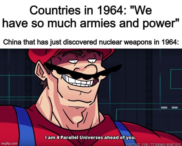 China was the 5th country to discover nuclear weapons, but were the 1st to actually use it... | Countries in 1964: "We have so much armies and power"; China that has just discovered nuclear weapons in 1964: | image tagged in mario i am four parallel universes ahead of you | made w/ Imgflip meme maker