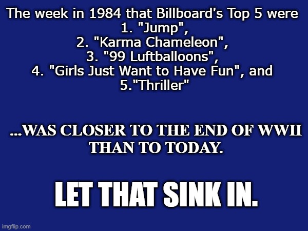 Well dang | The week in 1984 that Billboard's Top 5 were 
1. "Jump",
2. "Karma Chameleon", 
3. "99 Luftballoons", 
4. "Girls Just Want to Have Fun", and 
5."Thriller"; ...WAS CLOSER TO THE END OF WWII
THAN TO TODAY. LET THAT SINK IN. | image tagged in funny,sad,dark,humor,gen x | made w/ Imgflip meme maker