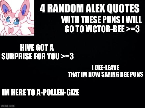 4RAQ #1 | WITH THESE PUNS I WILL 
GO TO VICTOR-BEE >=3; HIVE GOT A 
SURPRISE FOR YOU >=3; I BEE-LEAVE THAT IM NOW SAYING BEE PUNS; IM HERE TO A-POLLEN-GIZE | image tagged in 4 random alex quotes | made w/ Imgflip meme maker