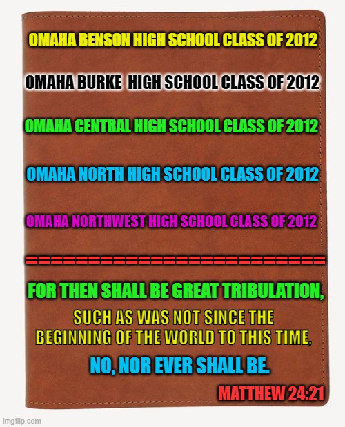 Blank Book Cover | OMAHA BENSON HIGH SCHOOL CLASS OF 2012; OMAHA BURKE  HIGH SCHOOL CLASS OF 2012; OMAHA CENTRAL HIGH SCHOOL CLASS OF 2012; OMAHA NORTH HIGH SCHOOL CLASS OF 2012; OMAHA NORTHWEST HIGH SCHOOL CLASS OF 2012; ========================; FOR THEN SHALL BE GREAT TRIBULATION, SUCH AS WAS NOT SINCE THE BEGINNING OF THE WORLD TO THIS TIME, NO, NOR EVER SHALL BE. MATTHEW 24:21 | image tagged in blank book cover | made w/ Imgflip meme maker