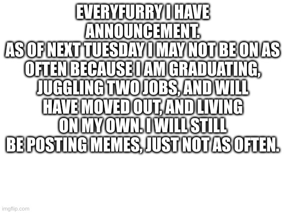 I won't be dead | EVERYFURRY I HAVE ANNOUNCEMENT.
AS OF NEXT TUESDAY I MAY NOT BE ON AS OFTEN BECAUSE I AM GRADUATING, JUGGLING TWO JOBS, AND WILL HAVE MOVED OUT, AND LIVING ON MY OWN. I WILL STILL BE POSTING MEMES, JUST NOT AS OFTEN. | image tagged in blank white template,meme,fun | made w/ Imgflip meme maker