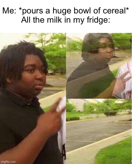 Meme #1,920 | Me: *pours a huge bowl of cereal*
All the milk in my fridge: | image tagged in disappearing,relatable,memes,cereal,milk,true | made w/ Imgflip meme maker