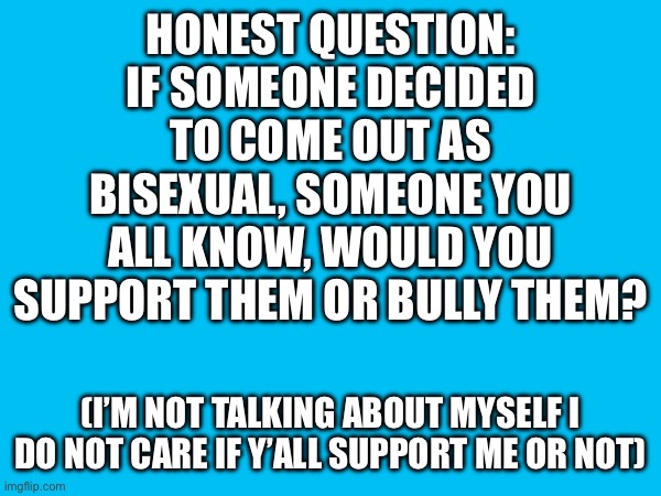 HONEST QUESTION: IF SOMEONE DECIDED TO COME OUT AS BISEXUAL, SOMEONE YOU ALL KNOW, WOULD YOU SUPPORT THEM OR BULLY THEM? (I’M NOT TALKING ABOUT MYSELF I DO NOT CARE IF Y’ALL SUPPORT ME OR NOT) | made w/ Imgflip meme maker