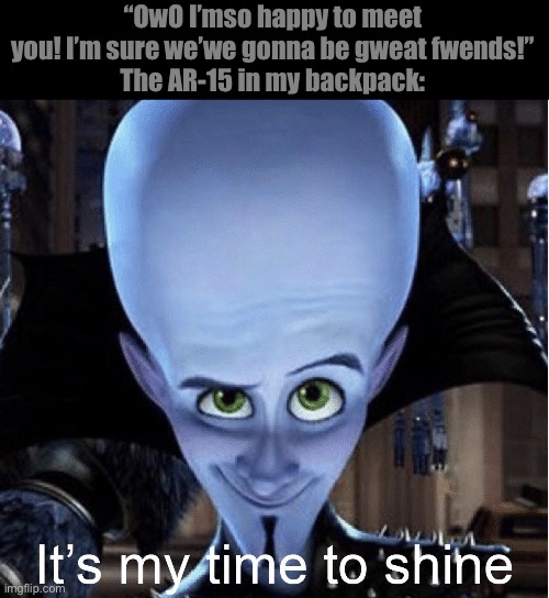 Megamind “It’s My Time To Shine” | “OwO I’mso happy to meet you! I’m sure we’we gonna be gweat fwends!”
The AR-15 in my backpack: | image tagged in megamind it s my time to shine | made w/ Imgflip meme maker